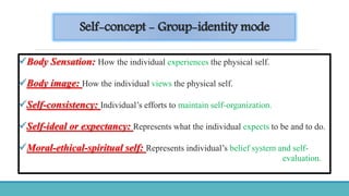 Self-concept - Group-identity mode
Body Sensation: How the individual experiences the physical self.
Body image: How the individual views the physical self.
Self-consistency: Individual’s efforts to maintain self-organization.
Self-ideal or expectancy: Represents what the individual expects to be and to do.
Moral-ethical-spiritual self: Represents individual’s belief system and self-
evaluation.
 