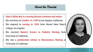 About the Theorist
 Sister Callista Roy is a nursing theorist, professor and author.
 She was born on October 14, 1939 at Los Angeles, California.
 She majored in nursing in 1963 from Mount Saint Mary's
College, Los Angeles.
 She received Master's Science in Pediatric Nursing from
University of California.
 She was a postdoctoral scholar in Neuroscience Nursing at
University of California.
 