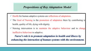 Propositions of Roy Adaptation Model
 Health for human adaptive systems are reflections of adaptation.
 The Goal of Nursing is the promotion of adaptation there by contributing to
health, quality of life, dying with dignity.
 Nursing intervention is to maintain the adaptive behaviour and to change
ineffective behaviour to adaptive.
Nurse’s role is to promote adaptation in health and illness by
enhancing the interaction of human systems with the environment.
 
