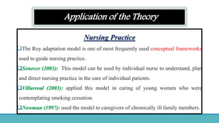 Application of the Theory
Nursing Practice
The Roy adaptation model is one of most frequently used conceptual frameworks
used to guide nursing practice.
Senesce (2003): This model can be used by individual nurse to understand, plan
and direct nursing practice in the care of individual patients.
Villarreal (2003): applied this model in caring of young women who were
contemplating smoking cessation.
Newman (1997): used the model to caregivers of chronically ill family members.
 