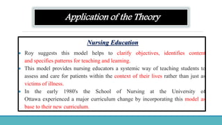 Application of the Theory
Nursing Education
 Roy suggests this model helps to clarify objectives, identifies content
and specifies patterns for teaching and learning.
 This model provides nursing educators a systemic way of teaching students to
assess and care for patients within the context of their lives rather than just as
victims of illness.
 In the early 1980's the School of Nursing at the University of
Ottawa experienced a major curriculum change by incorporating this model as
base to their new curriculum.
 