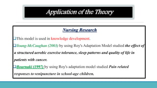 Application of the Theory
Nursing Research
This model is used in knowledge development.
Young-McCaughan (2003) by using Roy's Adaptation Model studied the effect of
a structured aerobic exercise tolerance, sleep patterns and quality of life in
patients with cancer.
Bournaki (1997) by using Roy's adaptation model studied Pain related
responses to venipuncture in school-age children.
 