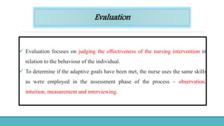Evaluation
 Evaluation focuses on judging the effectiveness of the nursing intervention in
relation to the behaviour of the individual.
 To determine if the adaptive goals have been met, the nurse uses the same skills
as were employed in the assessment phase of the process – observation,
intuition, measurement and interviewing.
 
