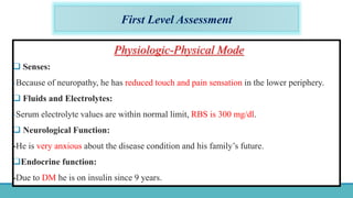 First Level Assessment
Physiologic-Physical Mode
 Senses:
-Because of neuropathy, he has reduced touch and pain sensation in the lower periphery.
 Fluids and Electrolytes:
-Serum electrolyte values are within normal limit, RBS is 300 mg/dl.
 Neurological Function:
-He is very anxious about the disease condition and his family’s future.
Endocrine function:
-Due to DM he is on insulin since 9 years.
 