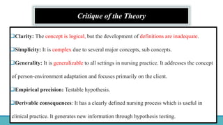 Critique of the Theory
Clarity: The concept is logical, but the development of definitions are inadequate.
Simplicity: It is complex due to several major concepts, sub concepts.
Generality: It is generalizable to all settings in nursing practice. It addresses the concept
of person-environment adaptation and focuses primarily on the client.
Empirical precision: Testable hypothesis.
Derivable consequences: It has a clearly defined nursing process which is useful in
clinical practice. It generates new information through hypothesis testing.
 