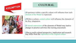 CULTURAL
Experience within a specific culture will influence how each
element of the Model is expressed.
Within a culture, central culture will influence the elements of
the Roy Adaptation.
Cultural expressions of the elements of Model may lead to
changes in practice activities like nursing assessment.
Due to multi-cultural perspective, implication and research
may differ from the experience in the original culture
 