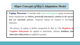 Major Concepts of Roy's Adaptation Model
 Coping Processes: It includes both innate and acquired coping mechanism.
Innate mechanisms are inborn, genetically determined, common to the species
and are automatic process. Acquired coping are learned or developed
responses.
The process of coping is further categorized by Roy as “The Regulator &
Cognator Subsystems are applied to individuals; whereas Stabilizer and
Innovator Subsystems are applied to groups”.
 
