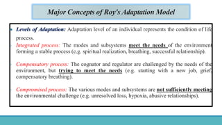 Major Concepts of Roy's Adaptation Model
 Levels of Adaptation: Adaptation level of an individual represents the condition of life
process.
- Integrated process: The modes and subsystems meet the needs of the environment
forming a stable process (e.g. spiritual realization, breathing, successful relationship).
- Compensatory process: The cognator and regulator are challenged by the needs of the
environment, but trying to meet the needs (e.g. starting with a new job, grief,
compensatory breathing).
- Compromised process: The various modes and subsystems are not sufficiently meeting
the environmental challenge (e.g. unresolved loss, hypoxia, abusive relationships).
 