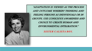 ‘ADAPTATION IS VIEWED AS THE PROCESS
AND OUTCOME WHEREBY THINKING AND
FEELING PERSONS AS INDIVIDUALS OR IN
GROUPS, USE CONSCIOUS AWARENESS AND
CHOICE TO CREATE HUMAN AND
ENVIRONMENTAL INTEGRATION.’
SISTER CALISTA ROY.
 