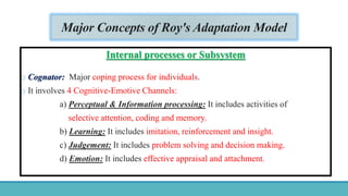 Major Concepts of Roy's Adaptation Model
Internal processes or Subsystem
o Cognator: Major coping process for individuals.
o It involves 4 Cognitive-Emotive Channels:
a) Perceptual & Information processing: It includes activities of
selective attention, coding and memory.
b) Learning: It includes imitation, reinforcement and insight.
c) Judgement: It includes problem solving and decision making.
d) Emotion: It includes effective appraisal and attachment.
 