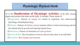 Physiologic Physical Mode
It is the Manifestation of Physiologic Activities of all cells, tissues,
organs and systems that make up the body. It includes 5 basic needs of:
Oxygenation: Patterns of oxygen use related to respiratory and cardiovascular
physiology and pathophysiology.
Nutrition: Patterns of nutrient used to maintain effective human functioning and how
the nutrient help for growth and repairing injured tissue.
Elimination: Patterns of elimination of waste products.
Activity & Rest: How the pattern of activity and rest takes place in an individual.
Protection: Skin integrity and immunity.
 