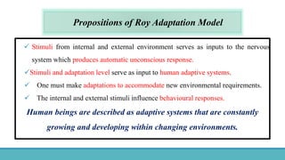 Propositions of Roy Adaptation Model
 Stimuli from internal and external environment serves as inputs to the nervous
system which produces automatic unconscious response.
Stimuli and adaptation level serve as input to human adaptive systems.
 One must make adaptations to accommodate new environmental requirements.
 The internal and external stimuli influence behavioural responses.
Human beings are described as adaptive systems that are constantly
growing and developing within changing environments.
 