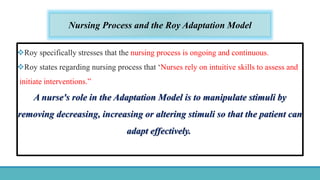 Nursing Process and the Roy Adaptation Model
Roy specifically stresses that the nursing process is ongoing and continuous.
Roy states regarding nursing process that ‘Nurses rely on intuitive skills to assess and
initiate interventions.”
A nurse's role in the Adaptation Model is to manipulate stimuli by
removing decreasing, increasing or altering stimuli so that the patient can
adapt effectively.
 