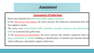 Assessment
Assessment of behaviour
 Nurse must identify the behaviours hinder adaptive process.
 In the First Level Assessment, the nurse assesses the behaviors manifested from the
four adaptive modes.
 The nurse uses observational skills, intuition, accurate measures and interviewing
skills to systematically gather data.
 In the Second Level Assessment, the nurse assesses the stimuli; categorize them as
focal, contextual, or residual leading to identification of internal and external stimuli
which influences individual's adaptive behaviors.
 