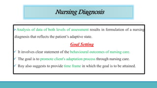 Nursing Diagnosis
Analysis of data of both levels of assessment results in formulation of a nursing
diagnosis that reflects the patient’s adaptive state.
Goal Setting
 It involves clear statement of the behavioural outcomes of nursing care.
 The goal is to promote client's adaptation process through nursing care.
 Roy also suggests to provide time frame in which the goal is to be attained.
 