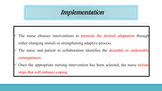 Implementation
 The nurse chooses interventions to promote the desired adaptation through
either changing stimuli or strengthening adaptive process.
 The nurse and patient in collaboration identifies the desirable or undesirable
consequences.
 Once the appropriate nursing intervention has been selected, the nurse initiate
steps that will enhance coping.
 