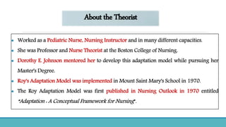 About the Theorist
 Worked as a Pediatric Nurse, Nursing Instructor and in many different capacities.
 She was Professor and Nurse Theorist at the Boston College of Nursing.
 Dorothy E. Johnson mentored her to develop this adaptation model while pursuing her
Master's Degree.
 Roy's Adaptation Model was implemented in Mount Saint Mary's School in 1970.
 The Roy Adaptation Model was first published in Nursing Outlook in 1970 entitled
“Adaptation : A Conceptual Framework for Nursing”.
 