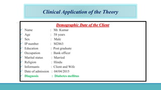 Clinical Application of the Theory
Demographic Date of the Client
 Name : Mr. Kumar
 Age : 58 years
 Sex : Male
 IP number : M2863
 Education : Post graduate
 Occupation : Bank officer
 Marital status : Married
 Religion : Hindu
 Informants : Client and Wife
 Date of admission : 04/04/2015
 Diagnosis : Diabetes mellitus
 