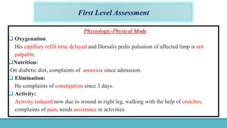 First Level Assessment
Physiologic-Physical Mode
 Oxygenation
- His capillary refill time delayed and Dorsalis pedis pulsation of affected limp is not
palpable.
Nutrition:
-On diabetic diet, complaints of anorexia since admission.
 Elimination:
- He complaints of constipation since 3 days.
 Activity:
- Activity reduced now due to wound in right leg, walking with the help of crutches,
complaints of pain, needs assistance in activities.
 