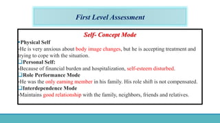 First Level Assessment
Self- Concept Mode
Physical Self
-He is very anxious about body image changes, but he is accepting treatment and
trying to cope with the situation.
Personal Self:
-Because of financial burden and hospitalization, self-esteem disturbed.
Role Performance Mode
-He was the only earning member in his family. His role shift is not compensated.
Interdependence Mode
-Maintains good relationship with the family, neighbors, friends and relatives.
 