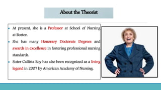 About the Theorist
 At present, she is a Professor at School of Nursing
at Boston.
 She has many Honorary Doctorate Degrees and
awards in excellence in fostering professional nursing
standards.
 Sister Callista Roy has also been recognized as a living
legend in 2007 by American Academy of Nursing.
 