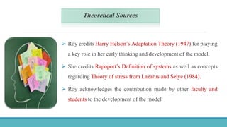 Theoretical Sources
 Roy credits Harry Helson’s Adaptation Theory (1947) for playing
a key role in her early thinking and development of the model.
 She credits Rapoport’s Definition of systems as well as concepts
regarding Theory of stress from Lazarus and Selye (1984).
 Roy acknowledges the contribution made by other faculty and
students to the development of the model.
 