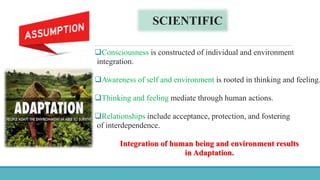 SCIENTIFIC
Consciousness is constructed of individual and environment
integration.
Awareness of self and environment is rooted in thinking and feeling.
Thinking and feeling mediate through human actions.
Relationships include acceptance, protection, and fostering
of interdependence.
Integration of human being and environment results
in Adaptation.
 