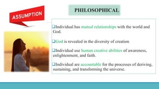 PHILOSOPHICAL
Individual has mutual relationships with the world and
God.
God is revealed in the diversity of creation
Individual use human creative abilities of awareness,
enlightenment, and faith.
Individual are accountable for the processes of deriving,
sustaining, and transforming the universe.
 