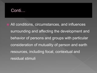  All conditions, circumstances, and influences
surrounding and affecting the development and
behavior of persons and groups with particular
consideration of mutuality of person and earth
resources, including focal, contextual and
residual stimuli
 