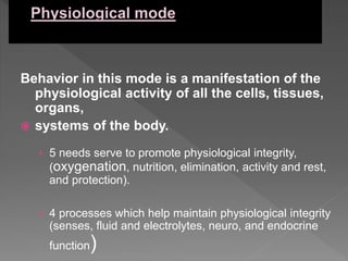 Behavior in this mode is a manifestation of the
physiological activity of all the cells, tissues,
organs,
 systems of the body.
› 5 needs serve to promote physiological integrity,
(oxygenation, nutrition, elimination, activity and rest,
and protection).
› 4 processes which help maintain physiological integrity
(senses, fluid and electrolytes, neuro, and endocrine
function)
 