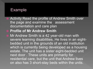 Activity Read the profile of Andrew Smith over
the page and examine the assessment
documentation and care plan
 Profile of Mr Andrew Smith
 Mr Andrew Smith is a 42 year-old man with
severe learning disabilities. He lives in an eight-
bedded unit in the grounds of an old institution
which is currently being developed as a housing
estate. The unit has a sister eight-bedded unit
next door . These units are primarily for
residential care, but the unit that Andrew lives
on also has 3 short-stay beds within the units.
 