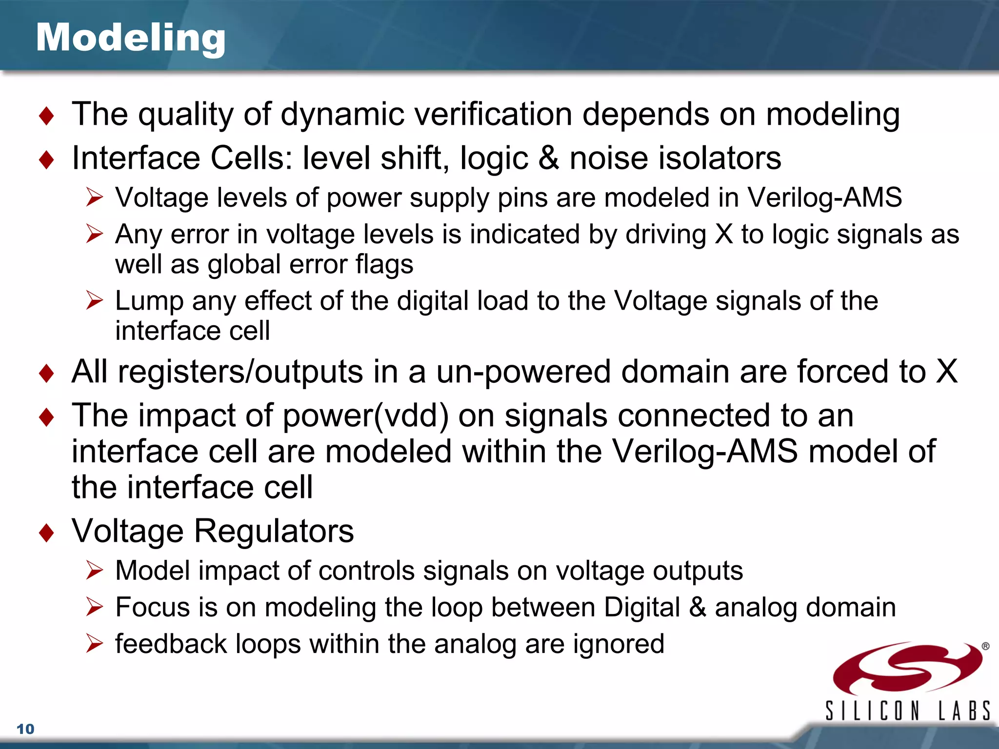 10
Modeling
♦ The quality of dynamic verification depends on modeling
♦ Interface Cells: level shift, logic & noise isolators
Voltage levels of power supply pins are modeled in Verilog-AMS
Any error in voltage levels is indicated by driving X to logic signals as
well as global error flags
Lump any effect of the digital load to the Voltage signals of the
interface cell
♦ All registers/outputs in a un-powered domain are forced to X
♦ The impact of power(vdd) on signals connected to an
interface cell are modeled within the Verilog-AMS model of
the interface cell
♦ Voltage Regulators
Model impact of controls signals on voltage outputs
Focus is on modeling the loop between Digital & analog domain
feedback loops within the analog are ignored
 