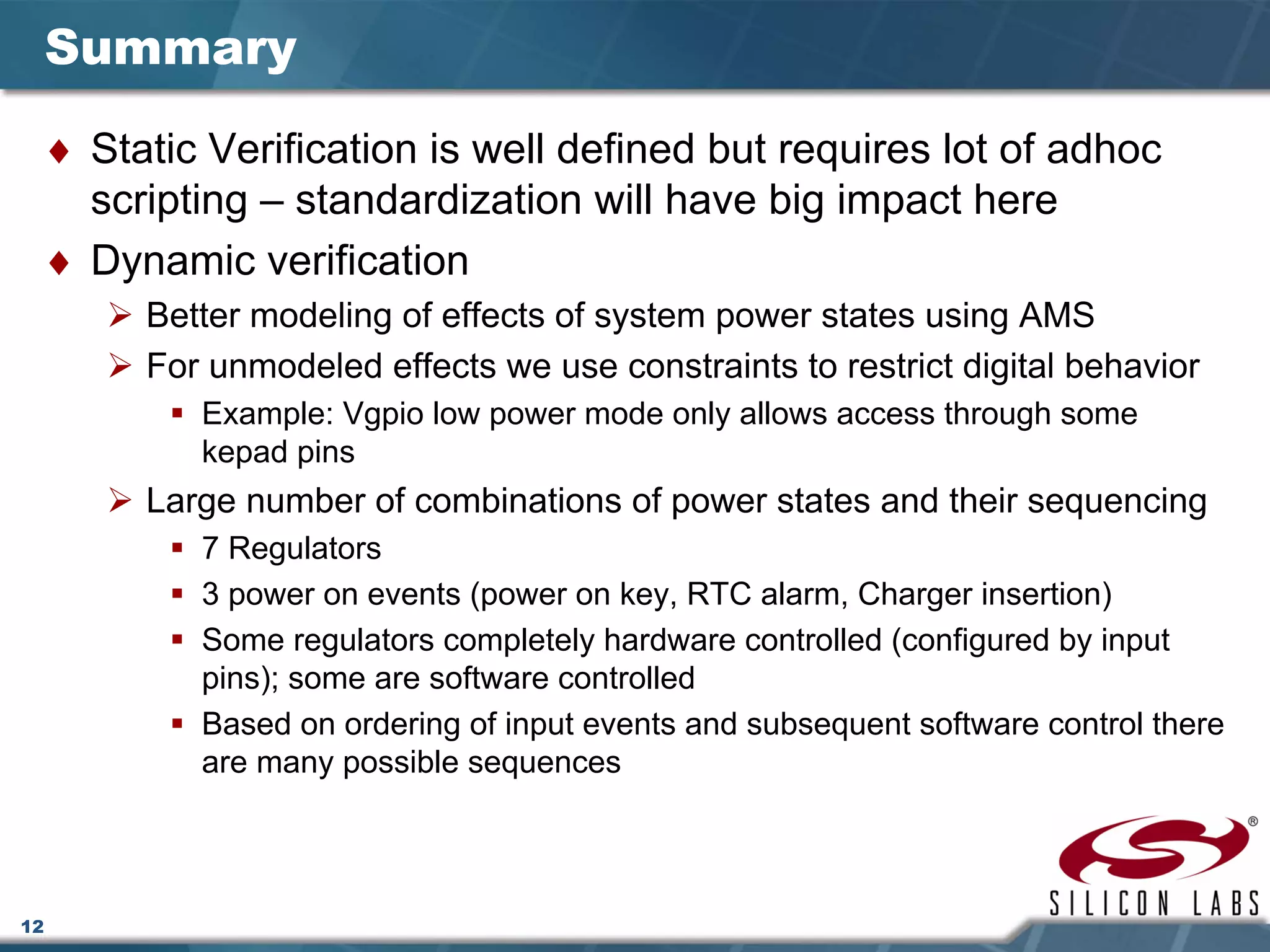 12
Summary
♦ Static Verification is well defined but requires lot of adhoc
scripting – standardization will have big impact here
♦ Dynamic verification
Better modeling of effects of system power states using AMS
For unmodeled effects we use constraints to restrict digital behavior
Example: Vgpio low power mode only allows access through some
kepad pins
Large number of combinations of power states and their sequencing
7 Regulators
3 power on events (power on key, RTC alarm, Charger insertion)
Some regulators completely hardware controlled (configured by input
pins); some are software controlled
Based on ordering of input events and subsequent software control there
are many possible sequences
 