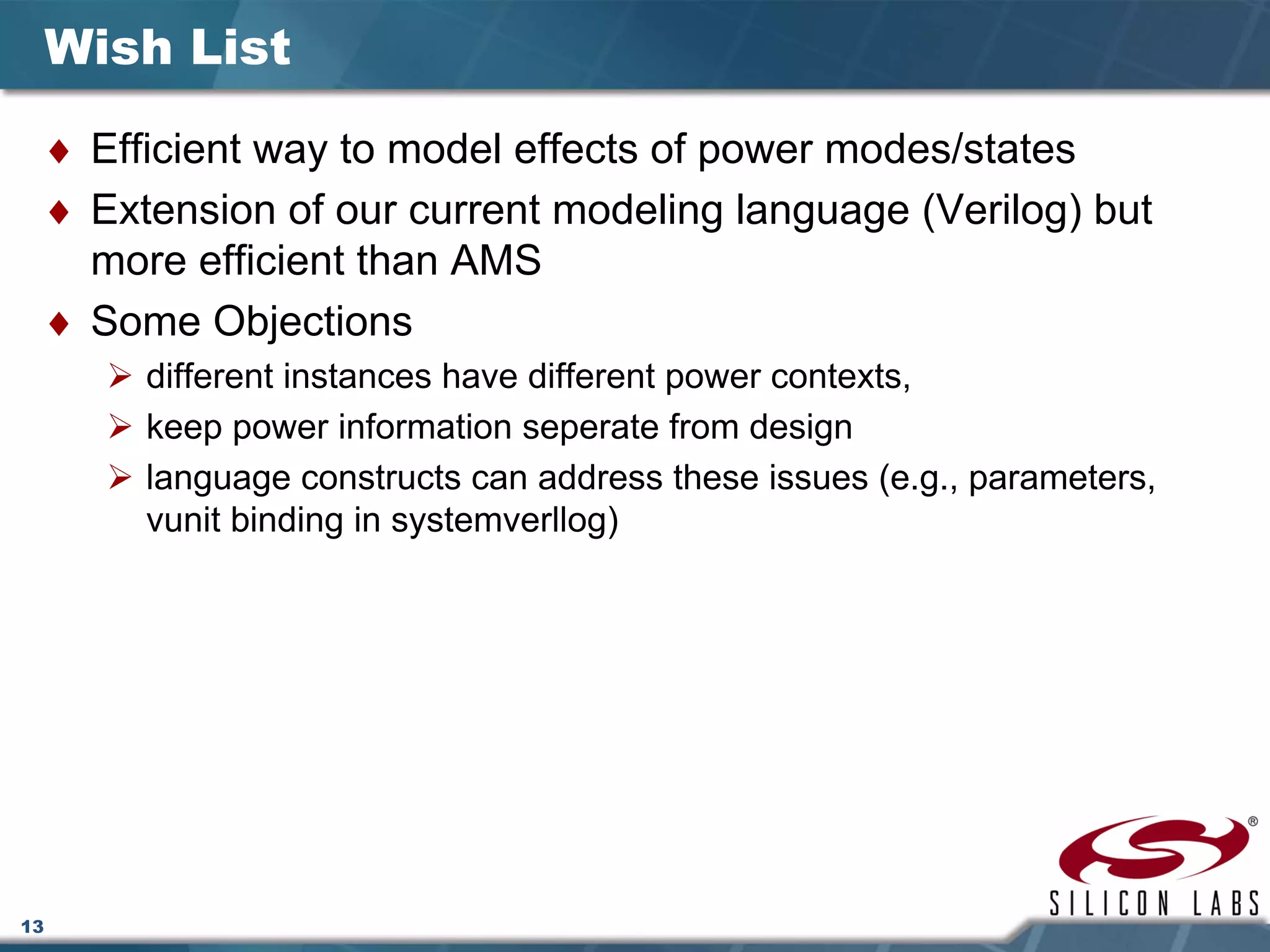 13
Wish List
♦ Efficient way to model effects of power modes/states
♦ Extension of our current modeling language (Verilog) but
more efficient than AMS
♦ Some Objections
different instances have different power contexts,
keep power information seperate from design
language constructs can address these issues (e.g., parameters,
vunit binding in systemverllog)
 