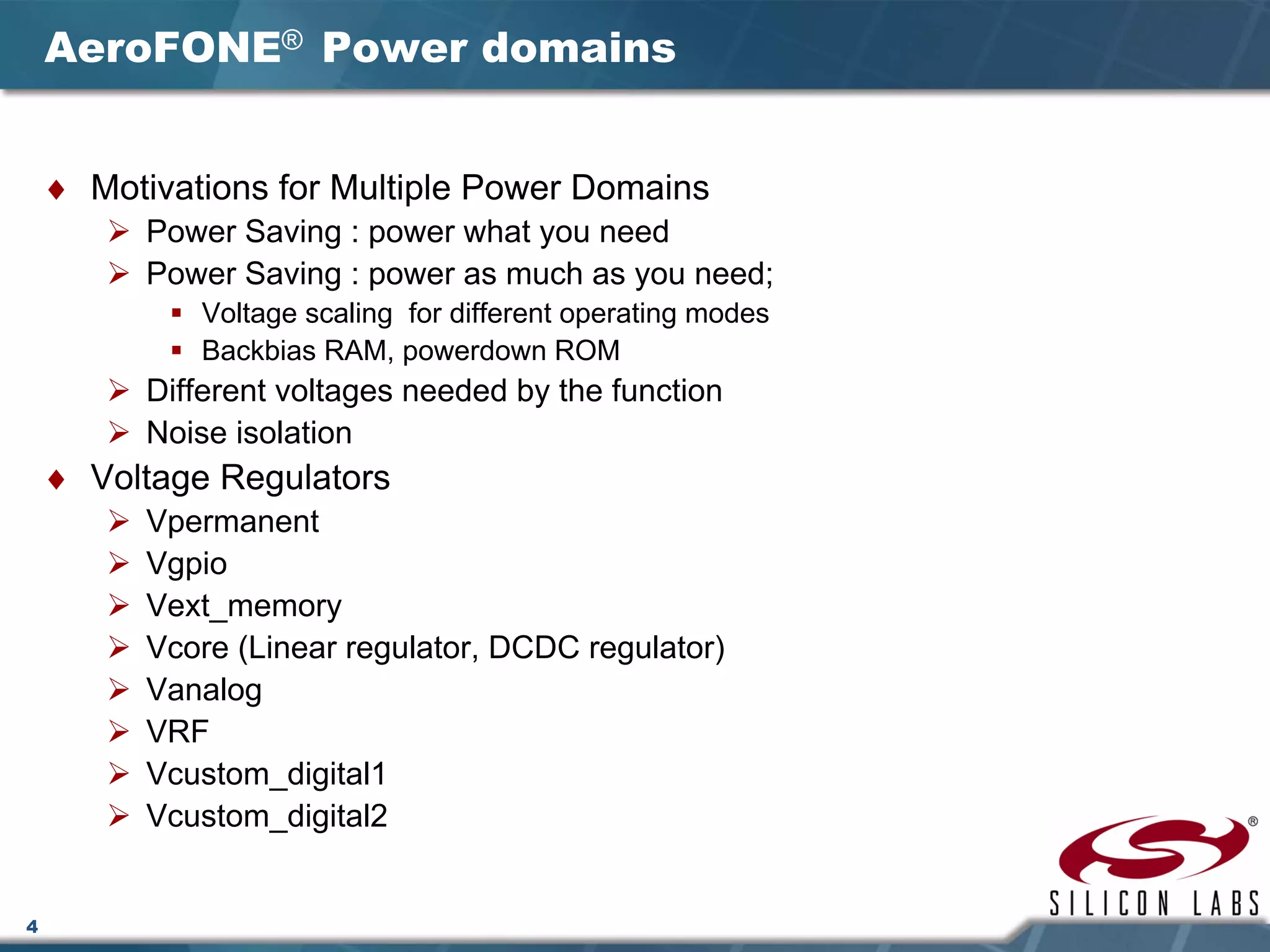 4
AeroFONE® Power domains
♦ Motivations for Multiple Power Domains
Power Saving : power what you need
Power Saving : power as much as you need;
Voltage scaling for different operating modes
Backbias RAM, powerdown ROM
Different voltages needed by the function
Noise isolation
♦ Voltage Regulators
Vpermanent
Vgpio
Vext_memory
Vcore (Linear regulator, DCDC regulator)
Vanalog
VRF
Vcustom_digital1
Vcustom_digital2
 
