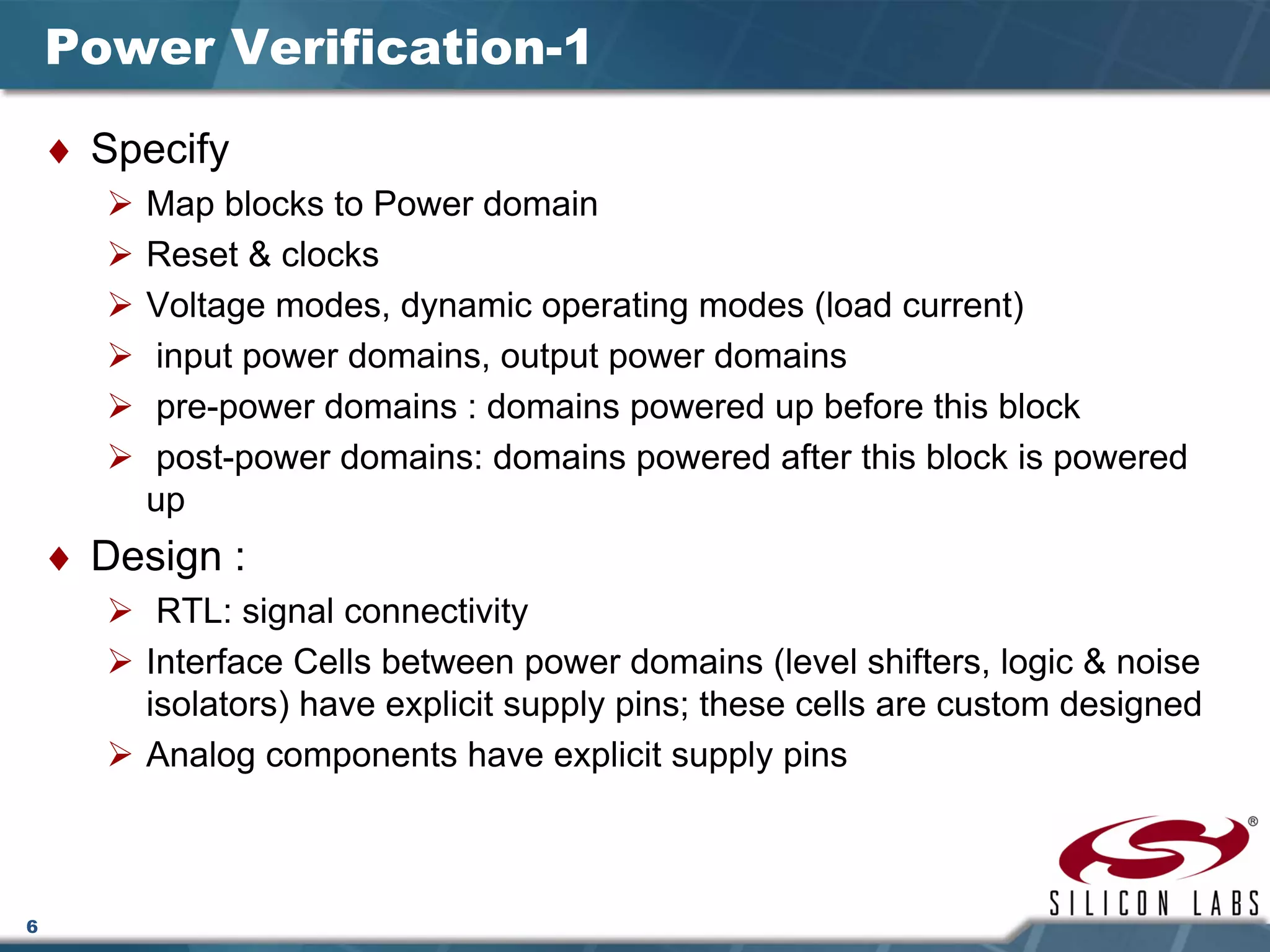 6
Power Verification-1
♦ Specify
Map blocks to Power domain
Reset & clocks
Voltage modes, dynamic operating modes (load current)
input power domains, output power domains
pre-power domains : domains powered up before this block
post-power domains: domains powered after this block is powered
up
♦ Design :
RTL: signal connectivity
Interface Cells between power domains (level shifters, logic & noise
isolators) have explicit supply pins; these cells are custom designed
Analog components have explicit supply pins
 