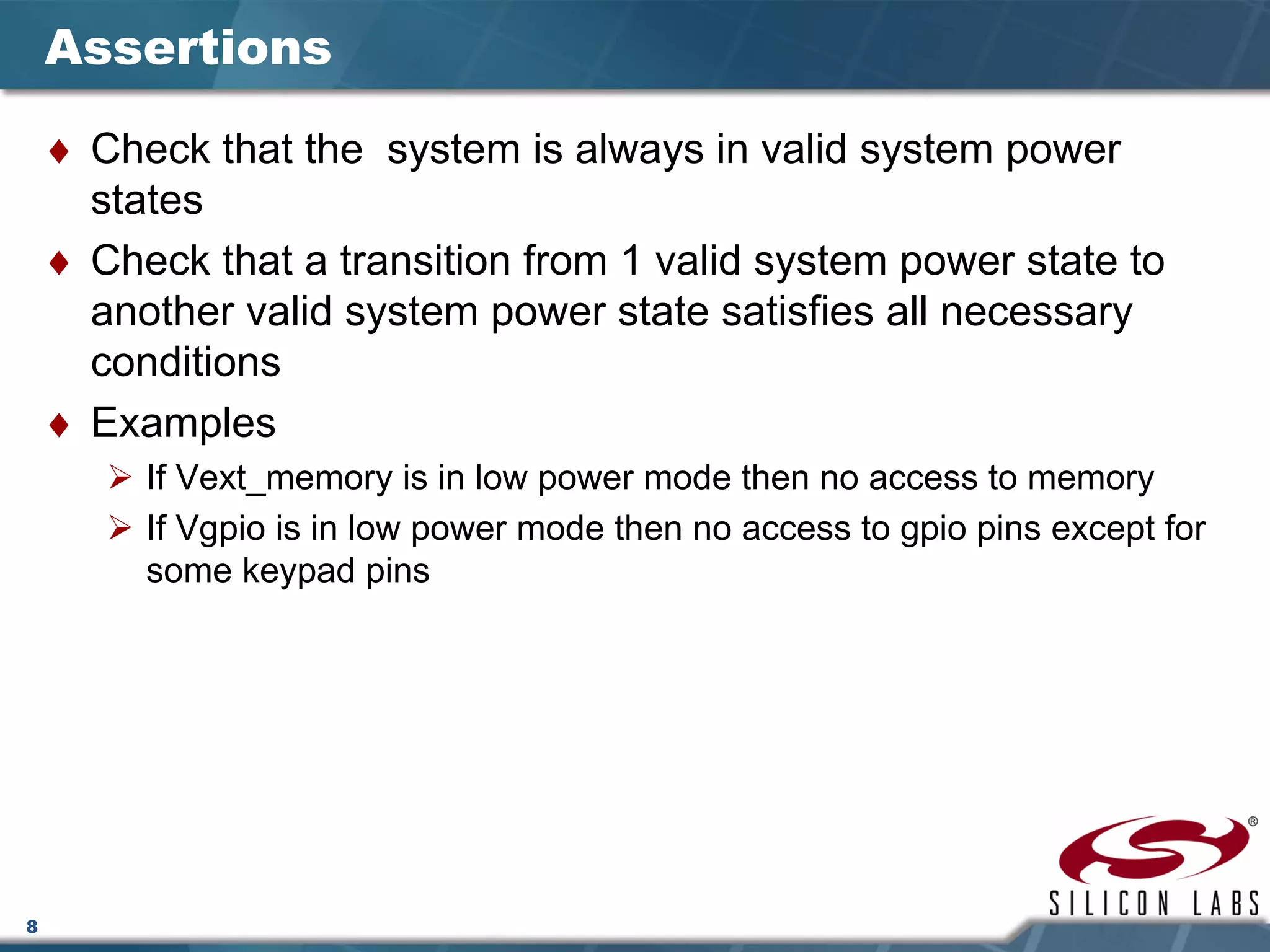 8
Assertions
♦ Check that the system is always in valid system power
states
♦ Check that a transition from 1 valid system power state to
another valid system power state satisfies all necessary
conditions
♦ Examples
If Vext_memory is in low power mode then no access to memory
If Vgpio is in low power mode then no access to gpio pins except for
some keypad pins
 