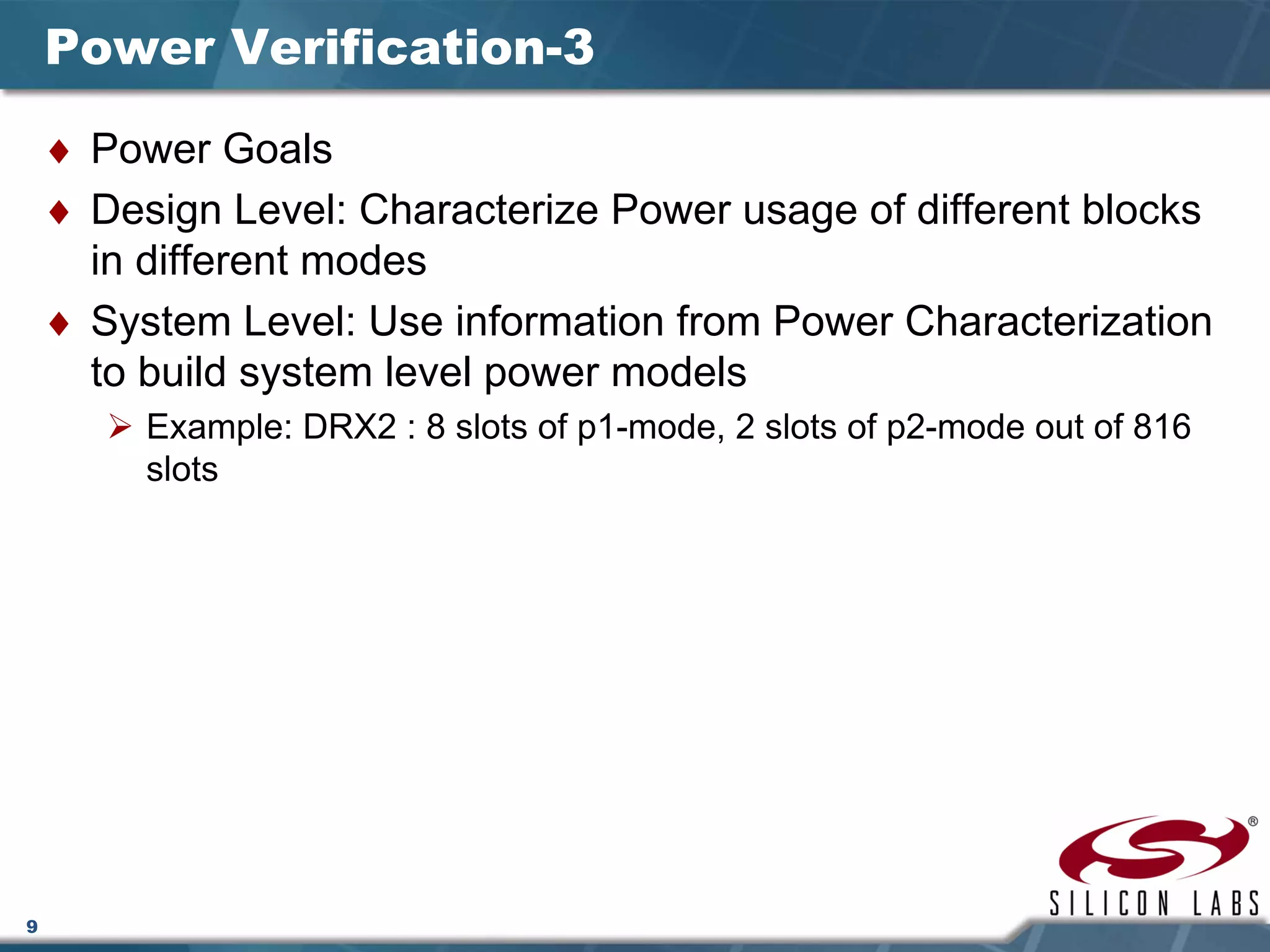 9
Power Verification-3
♦ Power Goals
♦ Design Level: Characterize Power usage of different blocks
in different modes
♦ System Level: Use information from Power Characterization
to build system level power models
Example: DRX2 : 8 slots of p1-mode, 2 slots of p2-mode out of 816
slots
 