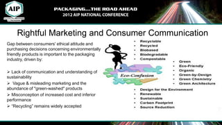 Rightful Marketing and Consumer Communication
Gap between consumers' ethical attitude and
purchasing decisions concerning environmentally
friendly products is important to the packaging
industry, driven by:

 Lack of communication and understanding of
sustainability
 Vague & misleading marketing and the
abundance of "green-washed" products
 Misconception of increased cost and inferior
performance
 “Recycling” remains widely accepted
 
