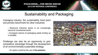 Sustainability and Packaging
Packaging industry, the sustainability focal point
and primary benchmark for other industries

     - Resource intensive sector in an increasingly
     resource constrained world
     - Increased volume of packaging waste ending up
     in landfills


Challenge can also be an opportunity to gain
competitive advantage through the development
of an environmentally sustainable strategy
     - An option could be the use of bio-plastics
 