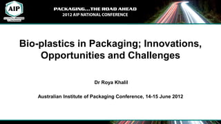Bio-plastics in Packaging; Innovations,
    Opportunities and Challenges

                          Dr Roya Khalil

   Australian Institute of Packaging Conference, 14-15 June 2012
 