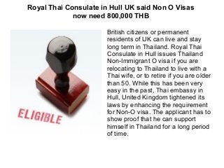 Royal Thai Consulate in Hull UK said Non O Visas
now need 800,000 THB
British citizens or permanent
residents of UK can live and stay
long term in Thailand. Royal Thai
Consulate in Hull issues Thailand
Non-Immigrant O visa if you are
relocating to Thailand to live with a
Thai wife, or to retire if you are older
than 50. While this has been very
easy in the past, Thai embassy in
Hull, United Kingdom tightened its
laws by enhancing the requirement
for Non-O visa. The applicant has to
show proof that he can support
himself in Thailand for a long period
of time.

 