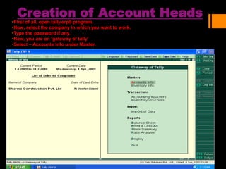 Creation of Account Heads
•First of all, open tally.erp9 program.
•Now, select the company in which you want to work.
•Type the password if any.
•Now, you are on ‘gateway of tally’
•Select – Accounts Info under Master.
 