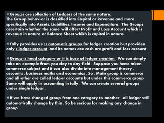 Groups are collection of Ledgers of the same nature.
The Group behavior is classified into Capital or Revenue and more
specifically into Assets, Liabilities, Income and Expenditure. The Groups
ascertain whether the same will affect Profit and Loss Account which is
revenue in nature or Balance Sheet which is capital in nature.
Tally provides us 23 automatic groups for ledger creation but provides
only 2 ledger account and its names are cash are profit and loss account .
Group is head category or it is base of ledger creation . We can simply
take an example from you day to day field . Suppose you have taken
commerce subject and it can also divide into management theory ,
accounts , business maths and economics . So , Main group is commerce
and all other are called ledger accounts but under this commerce group .
Same will apply in accounting in tally , We can create several groups
under single ledger .
If we have changed group from one category to another , all ledger will
automatically change by this . So be serious for making any change in
group .
 