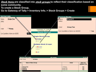 Stock Items are classified into stock groups to reflect their classification based on
some community.
To create a Stock Group,
Go to Gateway of Tally > Inventory Info. > Stock Groups > Create
 