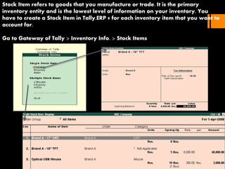 Stock Item refers to goods that you manufacture or trade. It is the primary
inventory entity and is the lowest level of information on your inventory. You
have to create a Stock Item in Tally.ERP 9 for each inventory item that you want to
account for.
Go to Gateway of Tally > Inventory Info. > Stock Items
 
