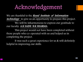 We are thankful to the Royal Institute of Information
technology to give us an opportunity to prepare this project.
We will be inharmonious to express our gratitude to
our faculty A.K SAINI B.K SHARMA
This project would not have been completed without
those people who co-operated with us and helped us in
completing the project.
It was such a great experience for us & will definitely
helpful in improving our skills.
 