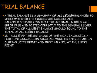 TRIAL BALANCE
 A TRIAL BALANCE IS A SUMMARY OF ALL LEDGER BALANCES TO
CHECK WHETHER THE FIGURES ARE CORRECT AND
BALANCED.CONSIDERING THAT THE JOURNAL ENTRIES ARE
ERROR FREE AND POSTED CORRECTLY TO THE GENERAL LEDGER,
THE TOTAL OF ALL DEBIT BALANCE SHOULD EQUAL TO THE
TOTAL OF ALL CREDIT BALANCE.
 IN TALLY.ERP9 ,THE MATCHING OF THE TRIAL BALANCE IS A
FOREGONE CONCLUSION SINCE ALL VOUCHER ENTRIES ARE IN
DEBIT-CREDIT FORMAT AND MUST BALANCE AT THE ENTRY
POINT.
 