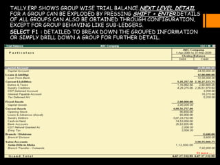 TALLY.ERP SHOWS GROUP WISE TRIAL BALANCE.NEXT LEVEL DETAIL
FOR A GROUP CAN BE EXPLODED BY PRESSING SHIFT + ENTER.DETAILS
OF ALL GROUPS CAN ALSO BE OBTAINED THROUGH CONFIGURATION,
EXCEPT FOR GROUP BEHAVING LIKE SUB-LEDGERS.
SELECT F1 : DETAILED TO BREAK DOWN THE GROUPED INFORMATION
OR SIMPLY DRILL DOWN A GROUP FOR FURTHER DETAIL.
 