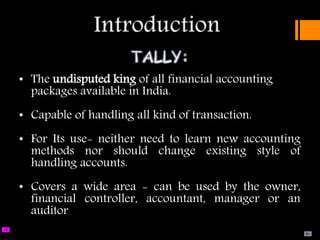 The late SS.GOENKA, f.
under of the company Pvt. Ltd. Set up & known as TALLY SOLUTIONS PVT.
• The undisputed king of all financial accounting
packages available in India.
• Capable of handling all kind of transaction.
• For Its use- neither need to learn new accounting
methods nor should change existing style of
handling accounts.
• Covers a wide area - can be used by the owner,
financial controller, accountant, manager or an
auditor
 